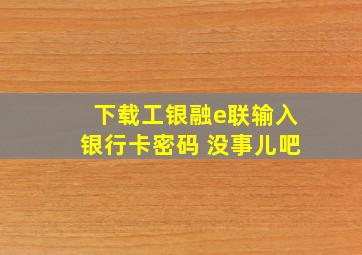 下载工银融e联输入银行卡密码 没事儿吧